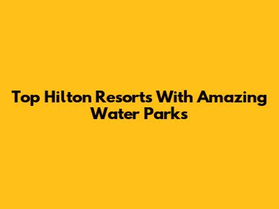 Top Hilton Resorts With Amazing Water Parks