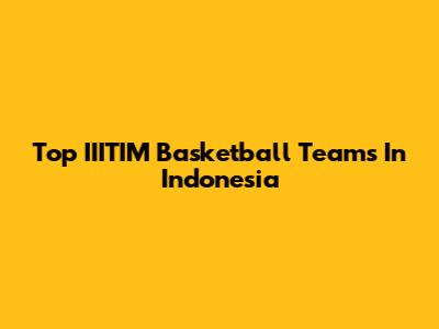 Top IIITIM Basketball Teams In Indonesia