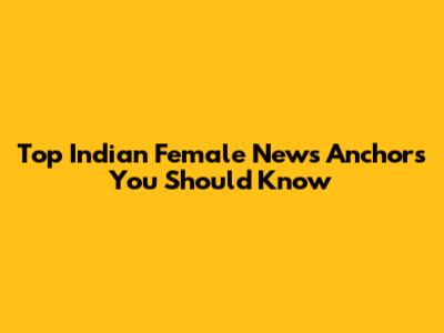 Top Indian Female News Anchors You Should Know