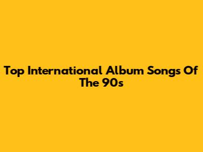 Top International Album Songs Of The 90s