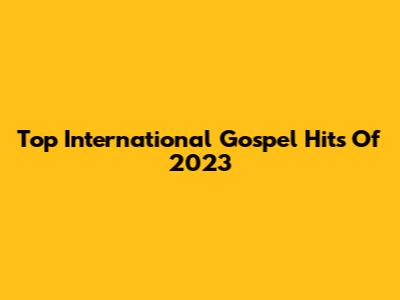 Top International Gospel Hits Of 2023