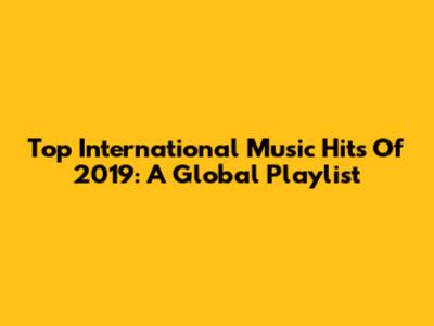 Top International Music Hits Of 2019: A Global Playlist