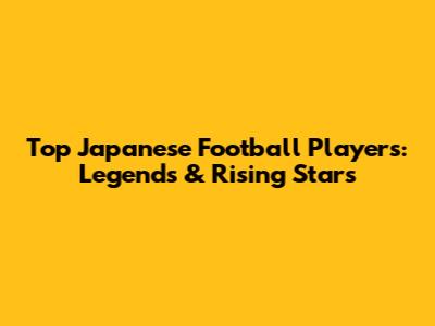 Top Japanese Football Players: Legends & Rising Stars