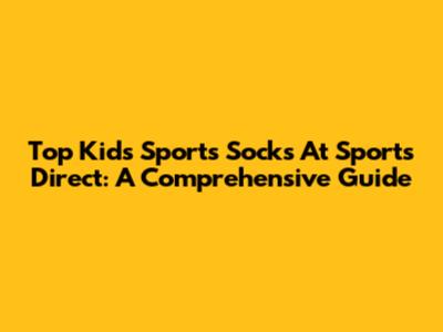 Top Kids' Sports Socks At Sports Direct: A Comprehensive Guide