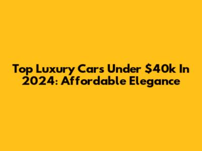 Top Luxury Cars Under $40k In 2024: Affordable Elegance