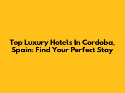 Top Luxury Hotels In Cordoba, Spain: Find Your Perfect Stay