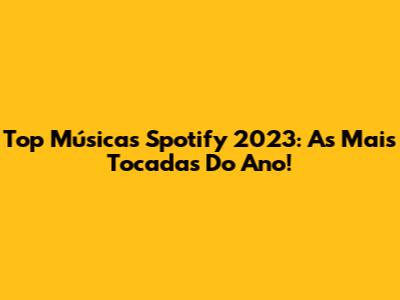 Top Músicas Spotify 2023: As Mais Tocadas Do Ano!