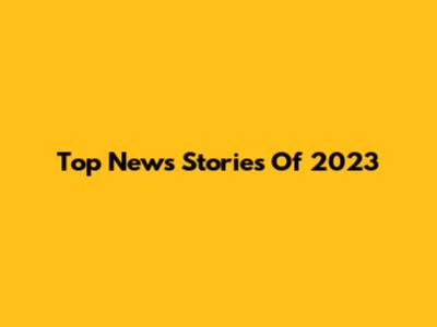 Top News Stories Of 2023