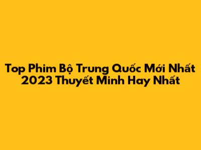 Top Phim Bộ Trung Quốc Mới Nhất 2023 Thuyết Minh Hay Nhất