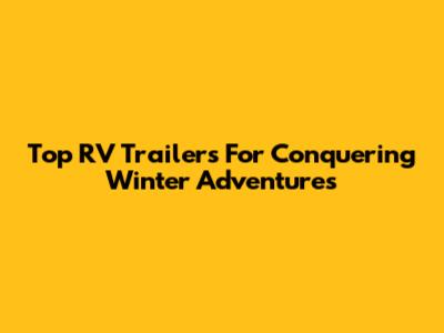 Top RV Trailers For Conquering Winter Adventures