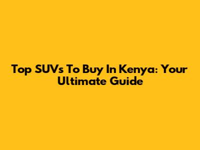 Top SUVs To Buy In Kenya: Your Ultimate Guide