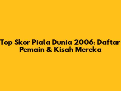 Top Skor Piala Dunia 2006: Daftar Pemain & Kisah Mereka