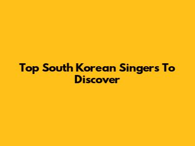 Top South Korean Singers To Discover