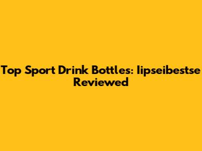 Top Sport Drink Bottles: Iipseibestse Reviewed