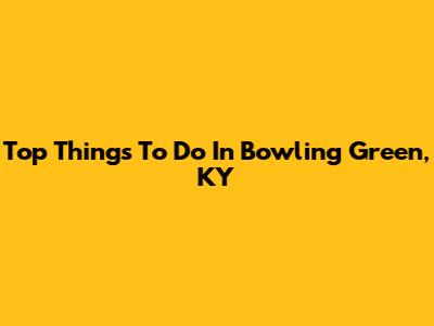 Top Things To Do In Bowling Green, KY