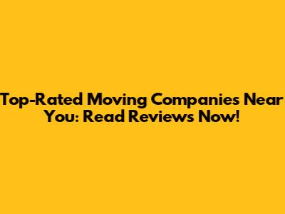 Top-Rated Moving Companies Near You: Read Reviews Now!