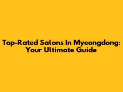 Top-Rated Salons In Myeongdong: Your Ultimate Guide