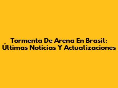 Tormenta De Arena En Brasil: Últimas Noticias Y Actualizaciones