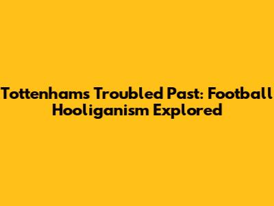 Tottenham's Troubled Past: Football Hooliganism Explored