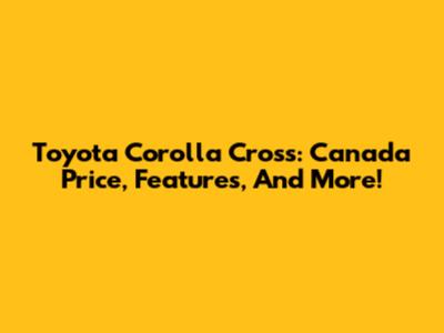 Toyota Corolla Cross: Canada Price, Features, And More!