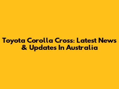 Toyota Corolla Cross: Latest News & Updates In Australia