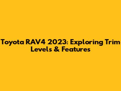 Toyota RAV4 2023: Exploring Trim Levels & Features