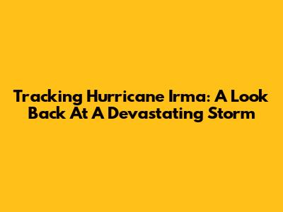 Tracking Hurricane Irma: A Look Back At A Devastating Storm