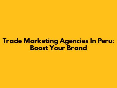 Trade Marketing Agencies In Peru: Boost Your Brand