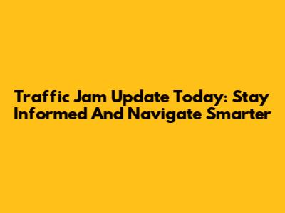 Traffic Jam Update Today: Stay Informed And Navigate Smarter