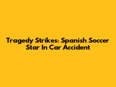 Tragedy Strikes: Spanish Soccer Star In Car Accident