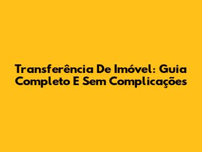 Transferência De Imóvel: Guia Completo E Sem Complicações