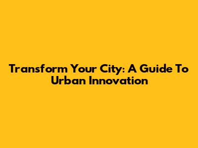 Transform Your City: A Guide To Urban Innovation