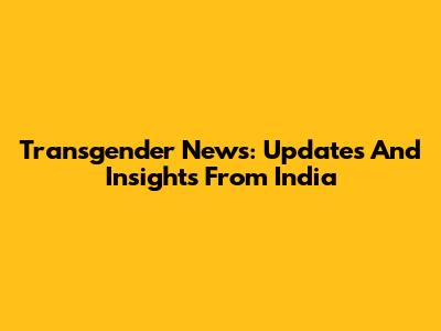 Transgender News: Updates And Insights From India