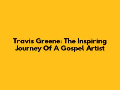 Travis Greene: The Inspiring Journey Of A Gospel Artist