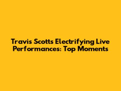 Travis Scott's Electrifying Live Performances: Top Moments