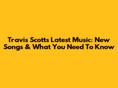 Travis Scott's Latest Music: New Songs & What You Need To Know