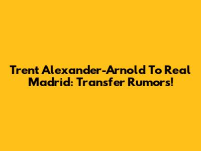 Trent Alexander-Arnold To Real Madrid: Transfer Rumors!