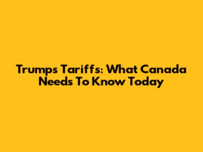 Trump's Tariffs: What Canada Needs To Know Today
