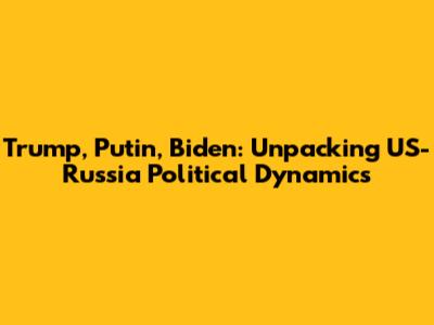 Trump, Putin, Biden: Unpacking US-Russia Political Dynamics