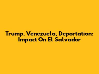 Trump, Venezuela, Deportation: Impact On El Salvador