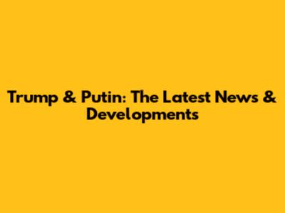 Trump & Putin: The Latest News & Developments