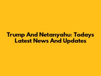 Trump And Netanyahu: Today's Latest News And Updates