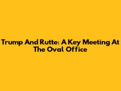 Trump And Rutte: A Key Meeting At The Oval Office