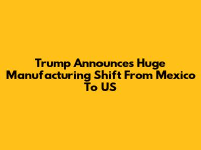 Trump Announces Huge Manufacturing Shift From Mexico To US