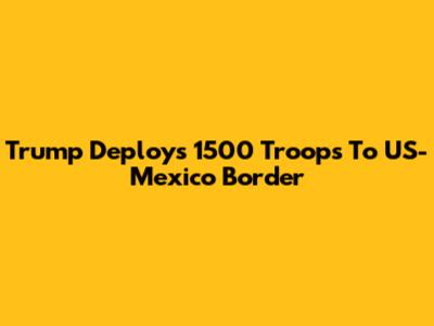 Trump Deploys 1500 Troops To US-Mexico Border