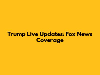 Trump Live Updates: Fox News Coverage