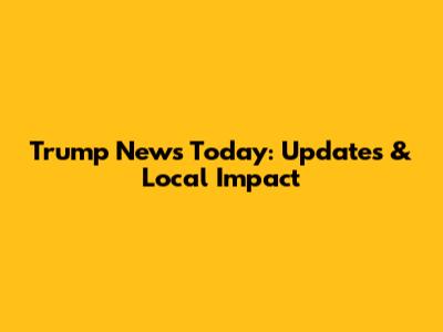 Trump News Today: Updates & Local Impact