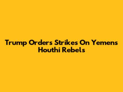 Trump Orders Strikes On Yemen's Houthi Rebels