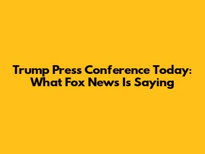 Trump Press Conference Today: What Fox News Is Saying