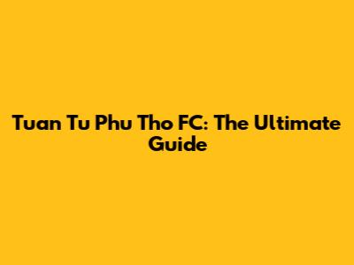 Tuan Tu Phu Tho FC: The Ultimate Guide